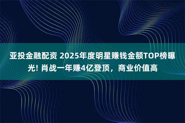 亚投金融配资 2025年度明星赚钱金额TOP榜曝光! 肖战一年赚4亿登顶，商业价值高