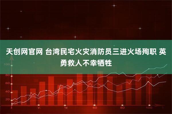 天创网官网 台湾民宅火灾消防员三进火场殉职 英勇救人不幸牺牲