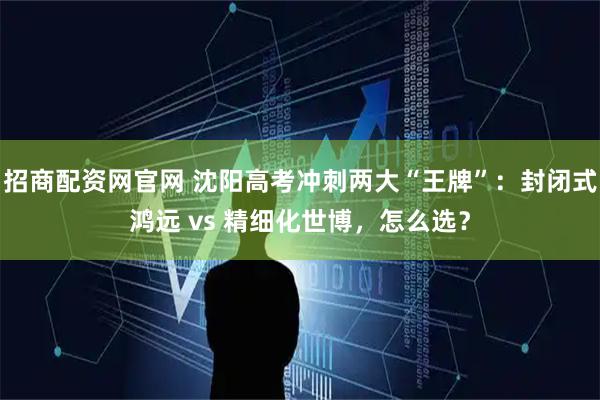 招商配资网官网 沈阳高考冲刺两大“王牌”：封闭式鸿远 vs 精细化世博，怎么选？
