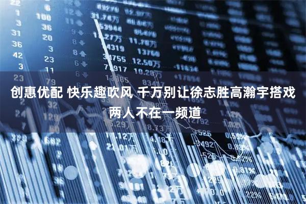 创惠优配 快乐趣吹风 千万别让徐志胜高瀚宇搭戏 两人不在一频道