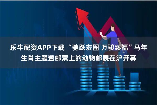 乐牛配资APP下载 “驰跃宏图 万骏臻福”马年生肖主题暨邮票上的动物邮展在沪开幕
