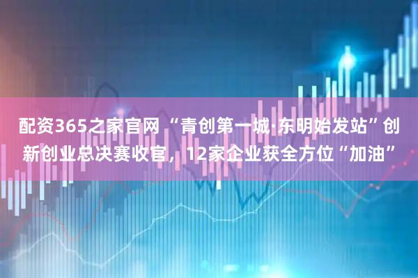 配资365之家官网 “青创第一城·东明始发站”创新创业总决赛收官，12家企业获全方位“加油”