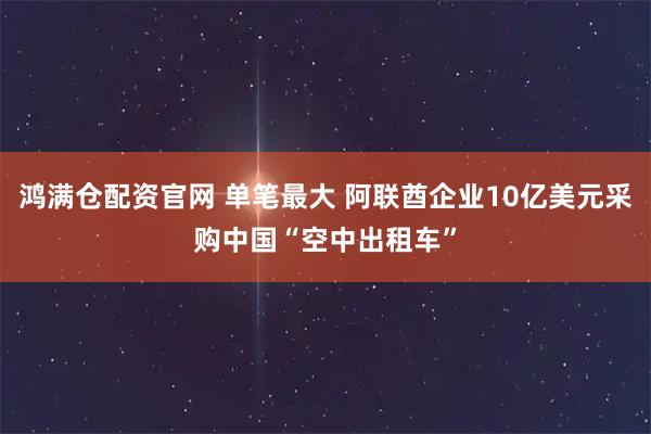 鸿满仓配资官网 单笔最大 阿联酋企业10亿美元采购中国“空中出租车”