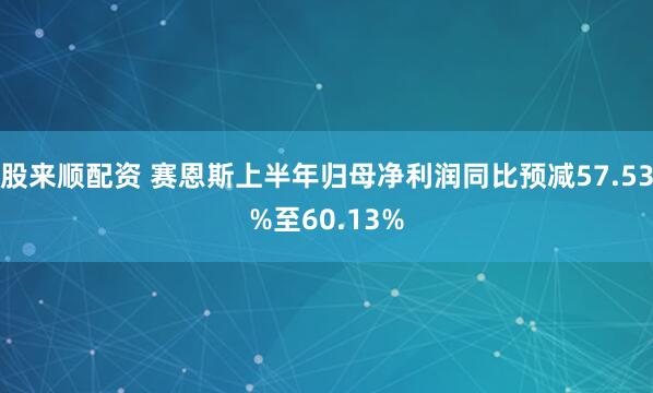 股来顺配资 赛恩斯上半年归母净利润同比预减57.53%至60.13%