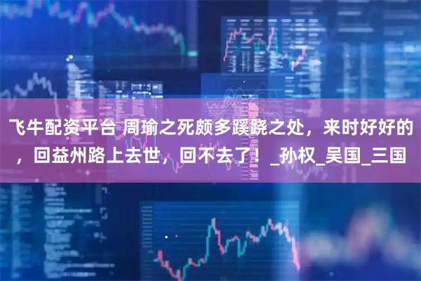 飞牛配资平台 周瑜之死颇多蹊跷之处，来时好好的，回益州路上去世，回不去了！_孙权_吴国_三国