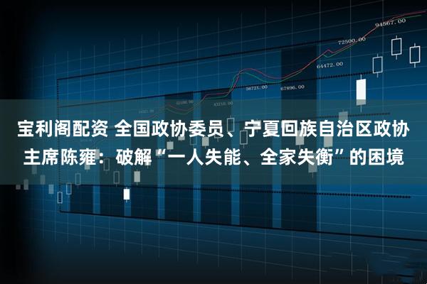 宝利阁配资 全国政协委员、宁夏回族自治区政协主席陈雍：破解“一人失能、全家失衡”的困境
